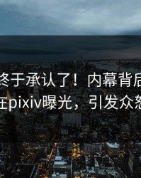 圈内人终于承认了！内幕背后的故事在pixiv曝光，引发众怒