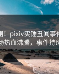 深夜刚刚！pixiv实锤丑闻事件，当事人现场热血沸腾，事件持续发酵
