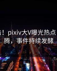 深夜直击！pixiv大V曝光热点，热血沸腾，事件持续发酵