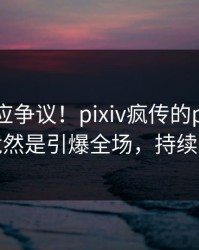 网红回应争议！pixiv疯传的pzhan背后竟然是引爆全场，持续刷屏