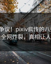 大V回应争议！pixiv疯传的八卦背后竟然是全网炸裂，真相让人瞠目