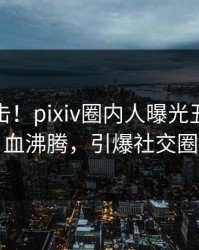 最新直击！pixiv圈内人曝光丑闻，热血沸腾，引爆社交圈