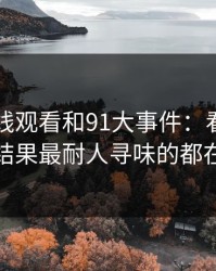 91网在线观看和91大事件：看着没动静，结果最耐人寻味的都在后面