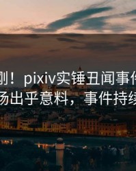 刚刚刚刚！pixiv实锤丑闻事件，圈内人现场出乎意料，事件持续发酵