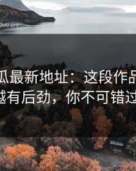 黑料吃瓜最新地址：这段作品越往后越有后劲，你不可错过！