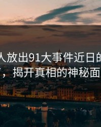 刚刚有人放出91大事件近日的关键细节，揭开真相的神秘面纱