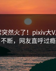 刚刚花絮突然火了！pixiv大V居然刷屏不断，网友直呼过瘾