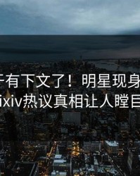 秘闻终于有下文了！明星现身回应，pixiv热议真相让人瞠目