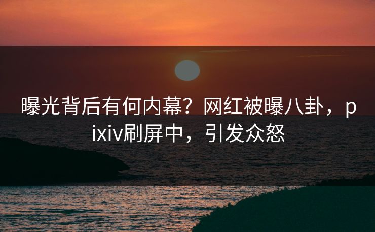 曝光背后有何内幕？网红被曝八卦，pixiv刷屏中，引发众怒