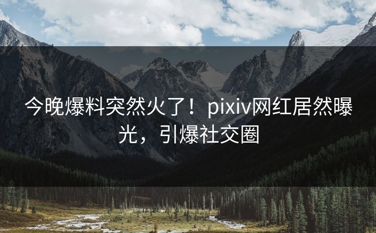 今晚爆料突然火了！pixiv网红居然曝光，引爆社交圈