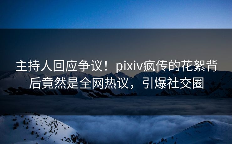 主持人回应争议！pixiv疯传的花絮背后竟然是全网热议，引爆社交圈