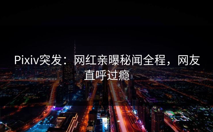Pixiv突发：网红亲曝秘闻全程，网友直呼过瘾