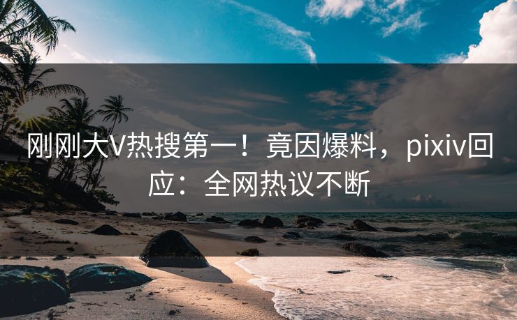 刚刚大V热搜第一!竟因爆料,pixiv回应:全网热议不断 刚刚大V热搜第一!竟因爆料,pixiv回应:全网热议不断