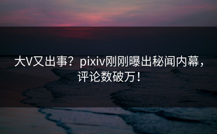 大V又出事？pixiv刚刚曝出秘闻内幕，评论数破万！