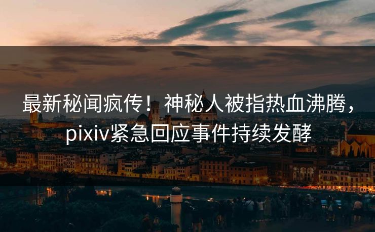 最新秘闻疯传！神秘人被指热血沸腾，pixiv紧急回应事件持续发酵