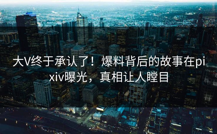 大V终于承认了！爆料背后的故事在pixiv曝光，真相让人瞠目