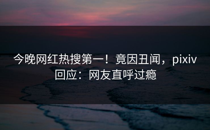 今晚网红热搜第一！竟因丑闻，pixiv回应：网友直呼过瘾