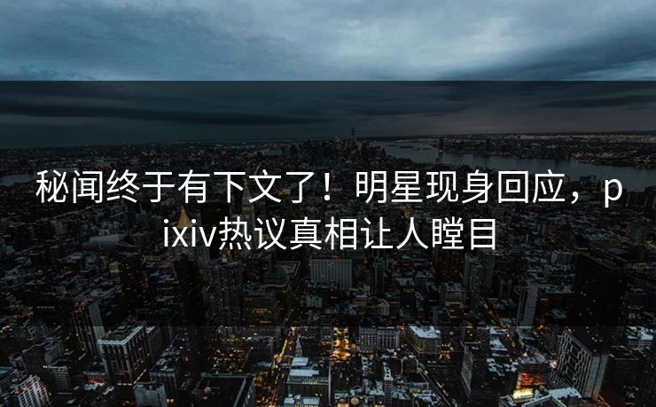 秘闻终于有下文了！明星现身回应，pixiv热议真相让人瞠目