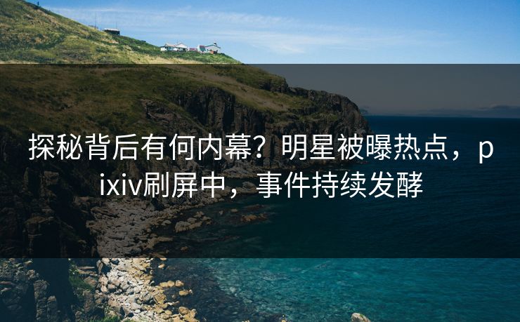 探秘背后有何内幕？明星被曝热点，pixiv刷屏中，事件持续发酵