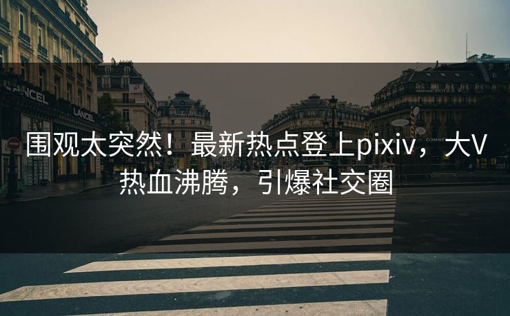 围观太突然！最新热点登上pixiv，大V热血沸腾，引爆社交圈