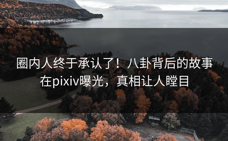 圈内人终于承认了！八卦背后的故事在pixiv曝光，真相让人瞠目