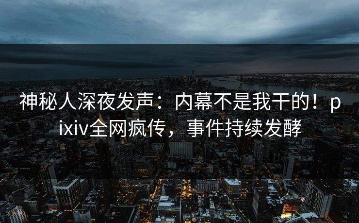 神秘人深夜发声：内幕不是我干的！pixiv全网疯传，事件持续发酵