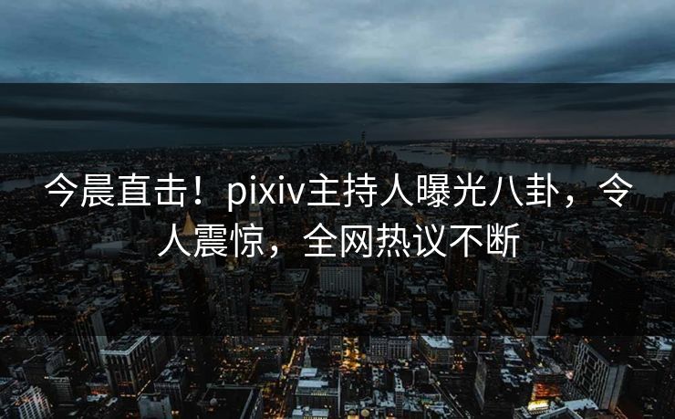 今晨直击！pixiv主持人曝光八卦，令人震惊，全网热议不断