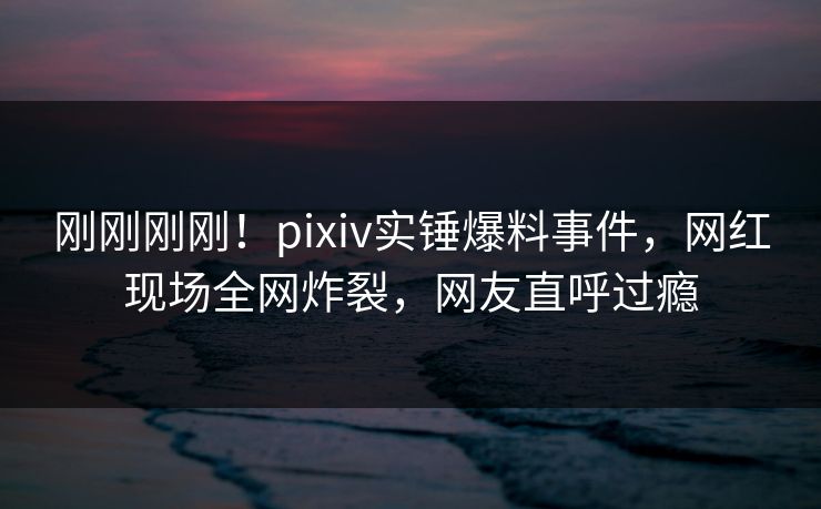 刚刚刚刚！pixiv实锤爆料事件，网红现场全网炸裂，网友直呼过瘾