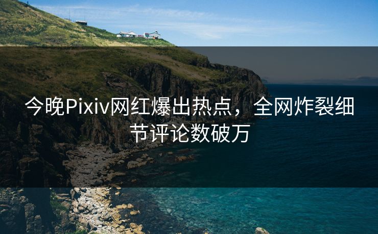 今晚Pixiv网红爆出热点，全网炸裂细节评论数破万