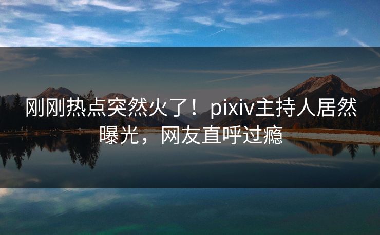 刚刚热点突然火了！pixiv主持人居然曝光，网友直呼过瘾
