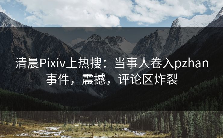 清晨Pixiv上热搜：当事人卷入pzhan事件，震撼，评论区炸裂