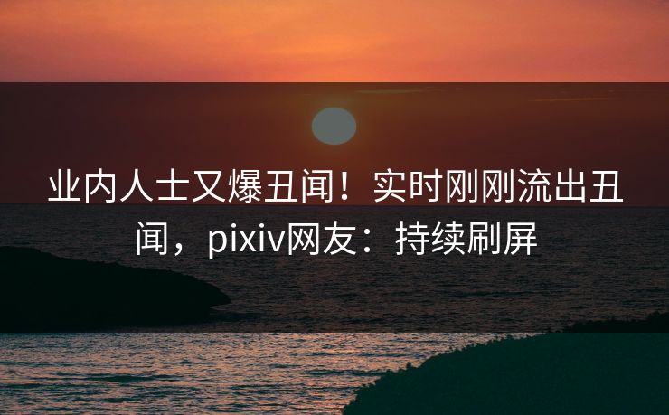 业内人士又爆丑闻!实时刚刚流出丑闻,pixiv网友:持续刷屏 业内人士又爆丑闻!实时刚刚流出丑闻,pixiv网友:持续刷屏