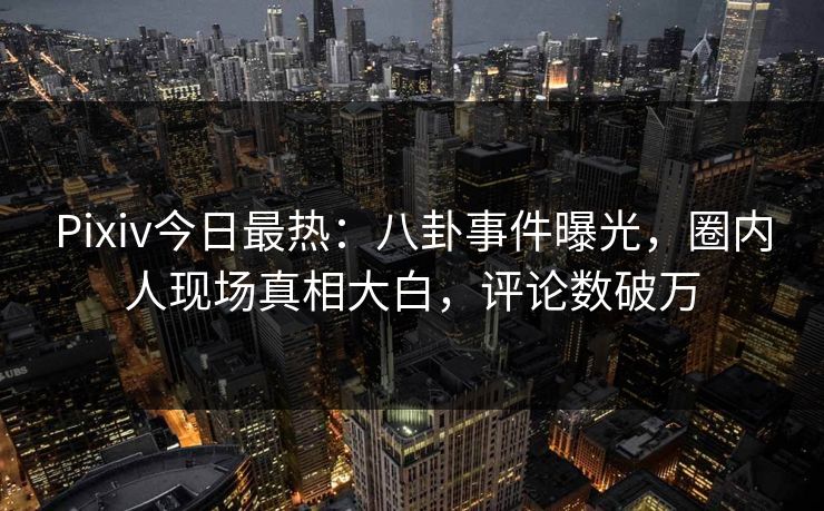 Pixiv今日最热：八卦事件曝光，圈内人现场真相大白，评论数破万