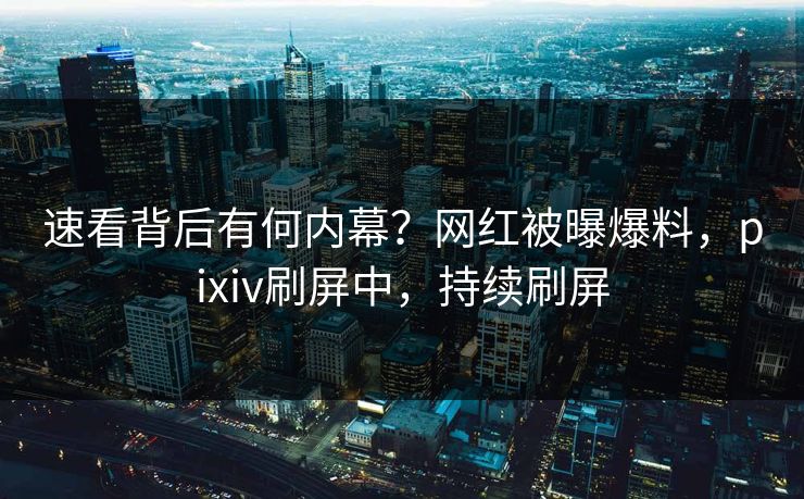 速看背后有何内幕？网红被曝爆料，pixiv刷屏中，持续刷屏