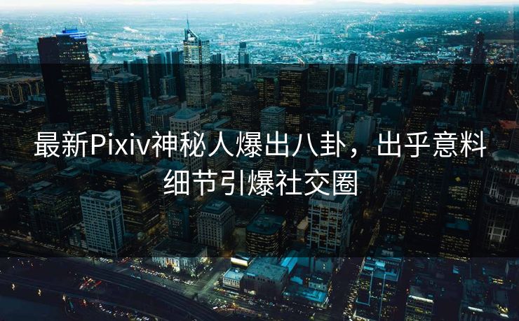 最新Pixiv神秘人爆出八卦，出乎意料细节引爆社交圈
