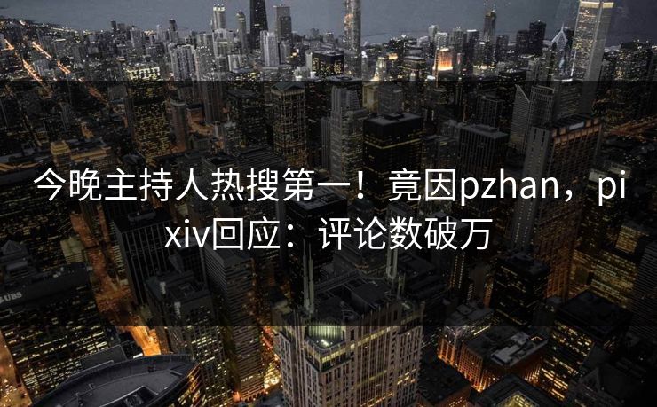 今晚主持人热搜第一！竟因pzhan，pixiv回应：评论数破万