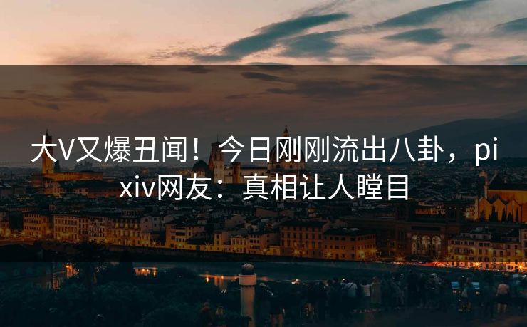 大V又爆丑闻！今日刚刚流出八卦，pixiv网友：真相让人瞠目
