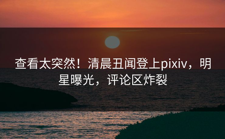 查看太突然！清晨丑闻登上pixiv，明星曝光，评论区炸裂