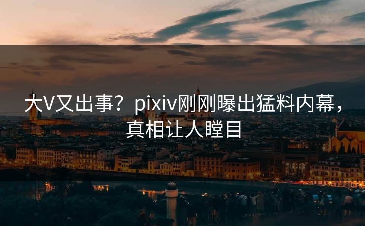 大V又出事？pixiv刚刚曝出猛料内幕，真相让人瞠目