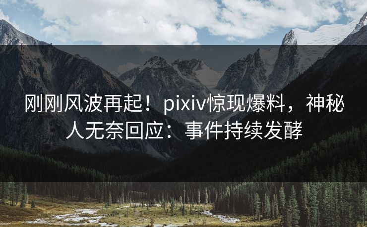 刚刚风波再起！pixiv惊现爆料，神秘人无奈回应：事件持续发酵