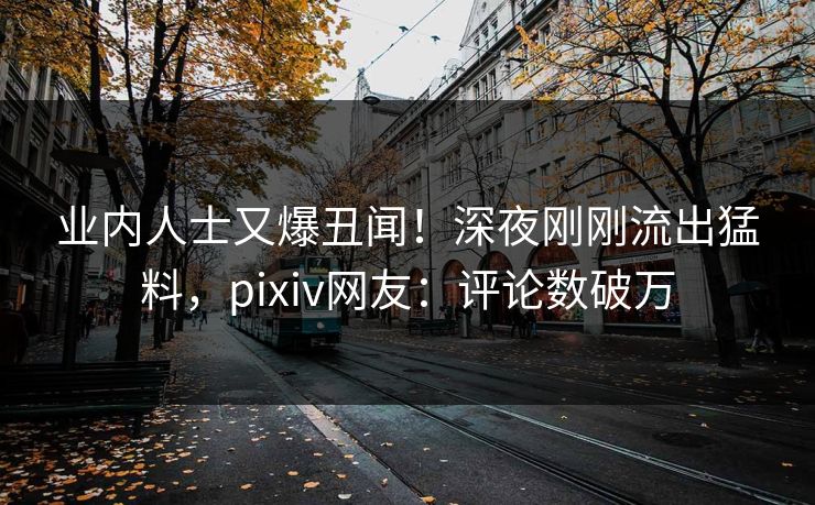 业内人士又爆丑闻！深夜刚刚流出猛料，pixiv网友：评论数破万
