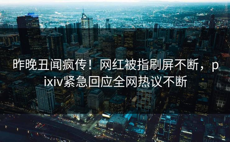 昨晚丑闻疯传！网红被指刷屏不断，pixiv紧急回应全网热议不断