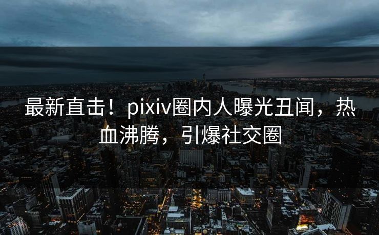 最新直击！pixiv圈内人曝光丑闻，热血沸腾，引爆社交圈