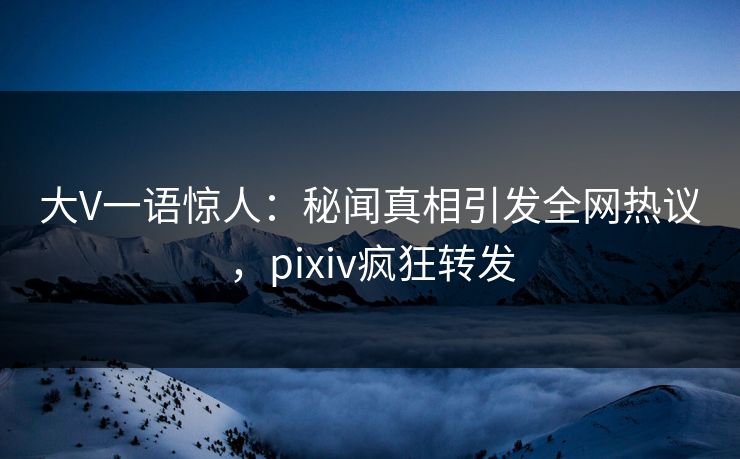 大V一语惊人：秘闻真相引发全网热议，pixiv疯狂转发