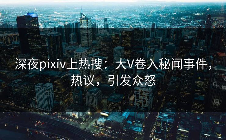 深夜pixiv上热搜：大V卷入秘闻事件，热议，引发众怒