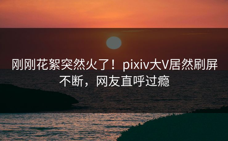 刚刚花絮突然火了！pixiv大V居然刷屏不断，网友直呼过瘾