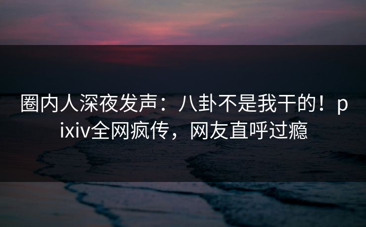 圈内人深夜发声：八卦不是我干的！pixiv全网疯传，网友直呼过瘾