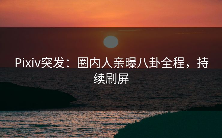 Pixiv突发：圈内人亲曝八卦全程，持续刷屏
