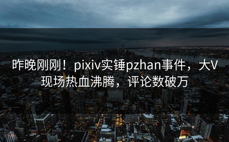 昨晚刚刚！pixiv实锤pzhan事件，大V现场热血沸腾，评论数破万