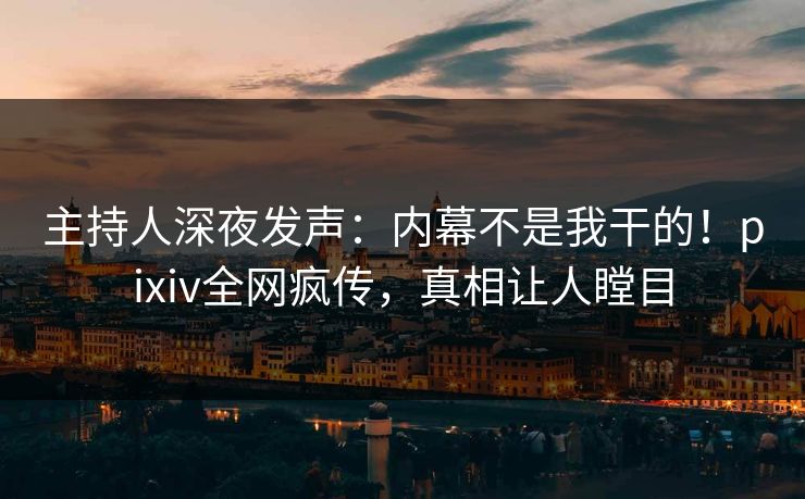 主持人深夜发声:内幕不是我干的!pixiv全网疯传,真相让人瞠目 主持人深夜发声:内幕不是我干的!pixiv全网疯传,真相让人瞠目